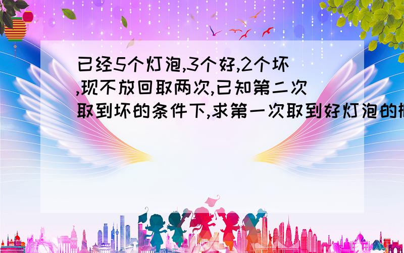 已经5个灯泡,3个好,2个坏,现不放回取两次,已知第二次取到坏的条件下,求第一次取到好灯泡的概率.