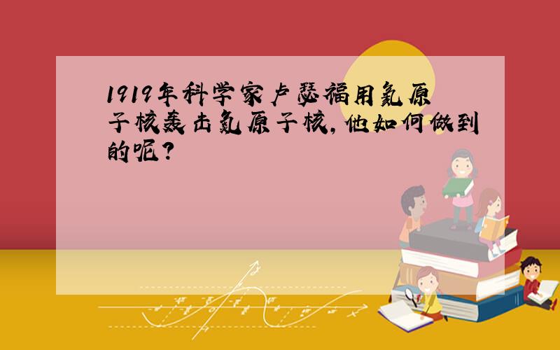 1919年科学家卢瑟福用氦原子核轰击氮原子核,他如何做到的呢?