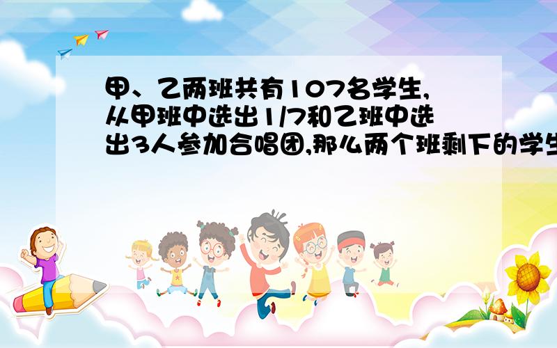 甲、乙两班共有107名学生,从甲班中选出1/7和乙班中选出3人参加合唱团,那么两个班剩下的学生人数相等,原来甲,乙两班各