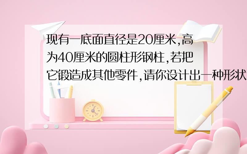 现有一底面直径是20厘米,高为40厘米的圆柱形钢柱,若把它锻造成其他零件,请你设计出一种形状