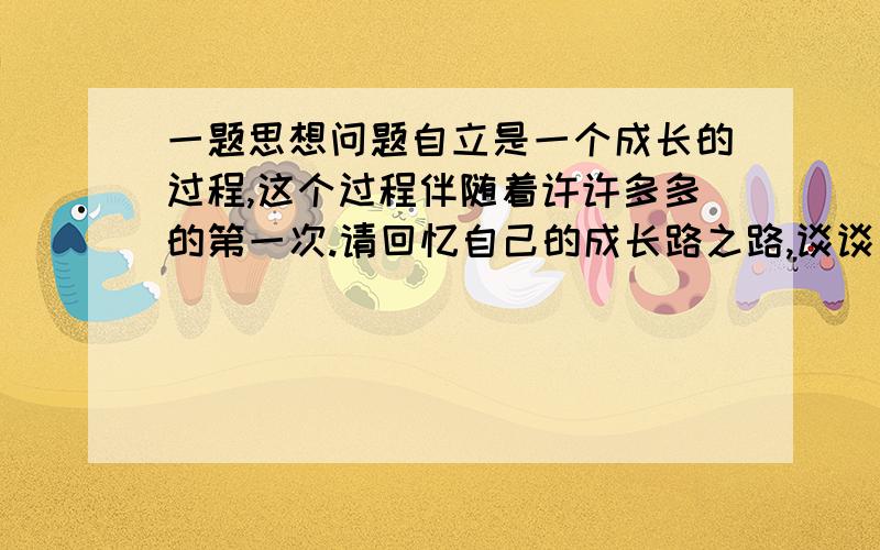 一题思想问题自立是一个成长的过程,这个过程伴随着许许多多的第一次.请回忆自己的成长路之路,谈谈当时的感受.例如：第一次自