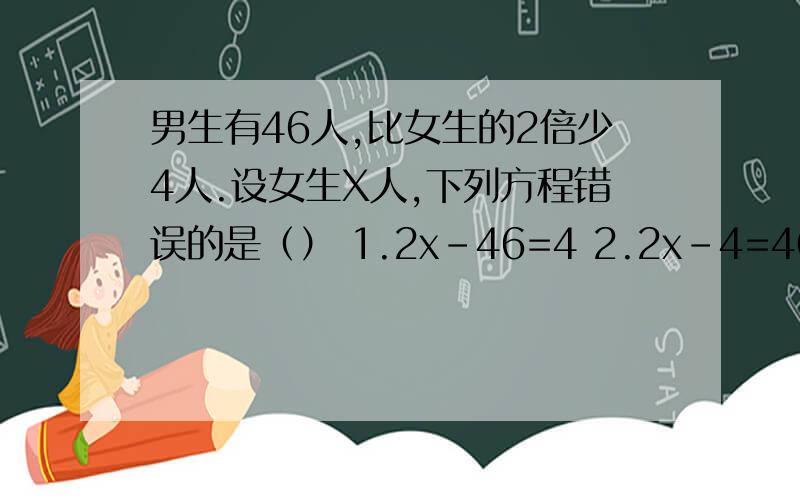 男生有46人,比女生的2倍少4人.设女生X人,下列方程错误的是（） 1.2x-46=4 2.2x-4=46 3.2x=4