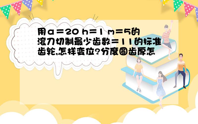 用α＝20 h＝1 m＝5的滚刀切制最少齿数＝11的标准齿轮,怎样变位?分度圆齿厚怎