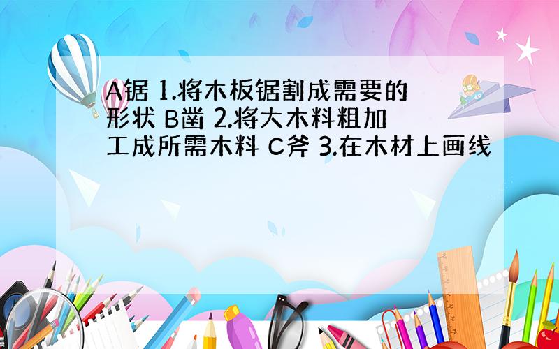 A锯 1.将木板锯割成需要的形状 B凿 2.将大木料粗加工成所需木料 C斧 3.在木材上画线