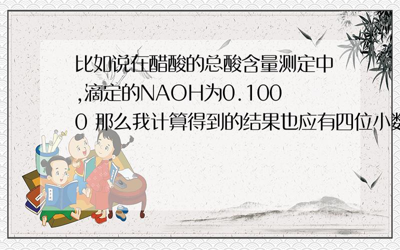 比如说在醋酸的总酸含量测定中,滴定的NAOH为0.1000 那么我计算得到的结果也应有四位小数 是计算结果和题干给出数据