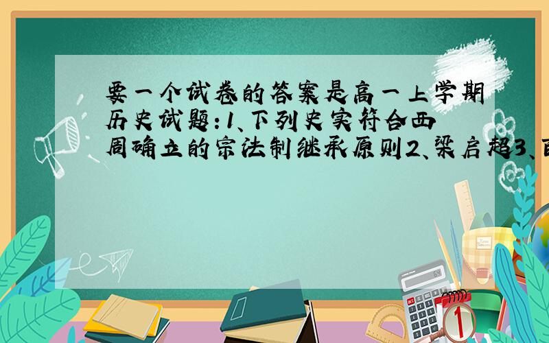 要一个试卷的答案是高一上学期历史试题：1、下列史实符合西周确立的宗法制继承原则2、梁启超3、百官之长