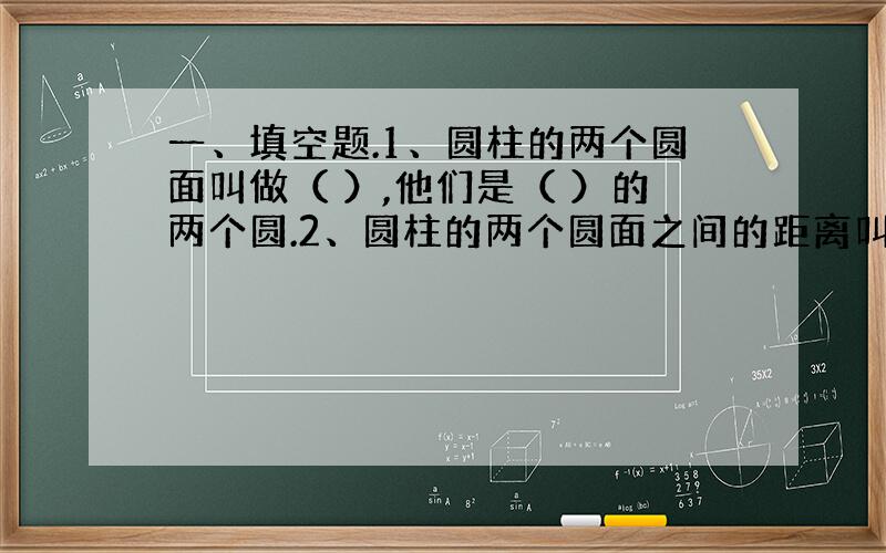 一、填空题.1、圆柱的两个圆面叫做（ ）,他们是（ ）的两个圆.2、圆柱的两个圆面之间的距离叫圆柱的（ ）.他们的曲面叫