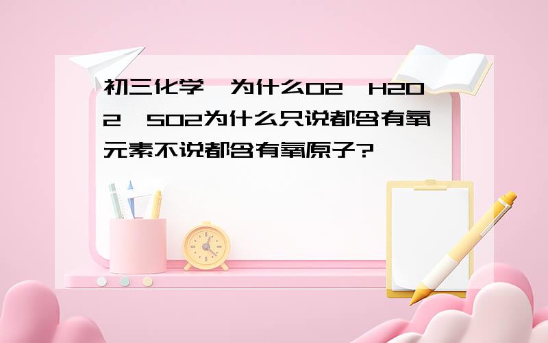 初三化学∶为什么O2,H2O2,SO2为什么只说都含有氧元素不说都含有氧原子?