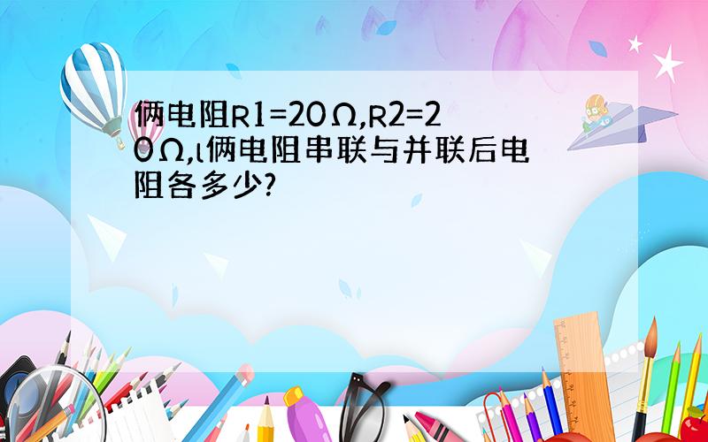 俩电阻R1=20Ω,R2=20Ω,l俩电阻串联与并联后电阻各多少?