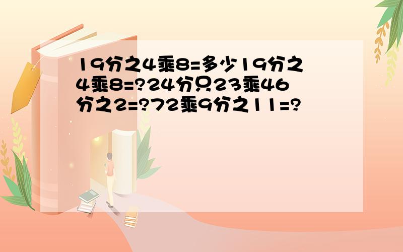 19分之4乘8=多少19分之4乘8=?24分只23乘46分之2=?72乘9分之11=?