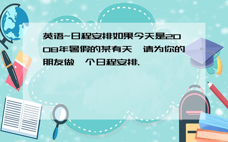 英语~日程安排如果今天是2008年暑假的某有天,请为你的朋友做一个日程安排.