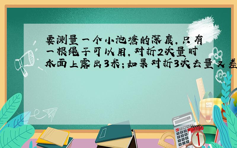 要测量一个小池塘的深度,只有一根绳子可以用,对折2次量时水面上露出3米；如果对折3次去量又差2米,求绳长、池塘深度各多少