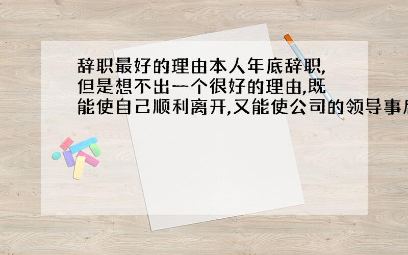 辞职最好的理由本人年底辞职,但是想不出一个很好的理由,既能使自己顺利离开,又能使公司的领导事后不要闲言闲语.