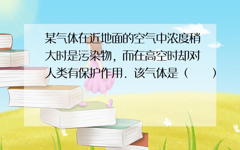 某气体在近地面的空气中浓度稍大时是污染物，而在高空时却对人类有保护作用．该气体是（　　）