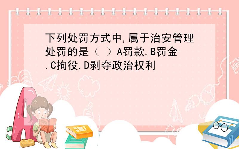 下列处罚方式中,属于治安管理处罚的是（ ）A罚款.B罚金.C拘役.D剥夺政治权利