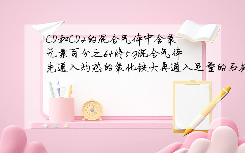 CO和CO2的混合气体中含氧元素百分之64将5g混合气体先通入灼热的氧化铁大再通入足量的石灰水,最多可得白色沉淀物