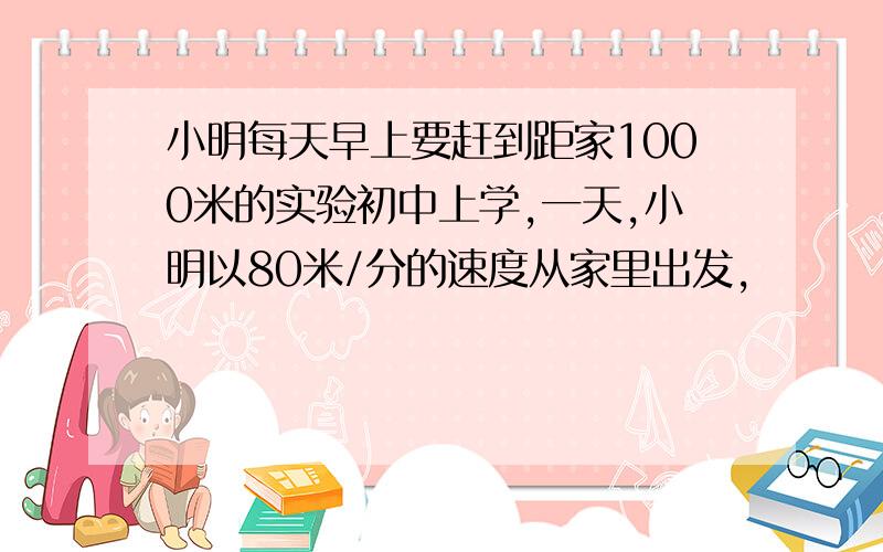 小明每天早上要赶到距家1000米的实验初中上学,一天,小明以80米/分的速度从家里出发,