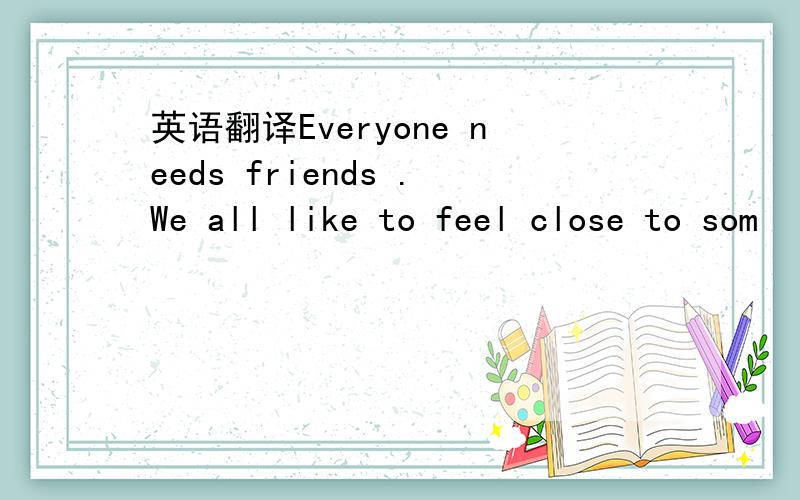 英语翻译Everyone needs friends .We all like to feel close to som