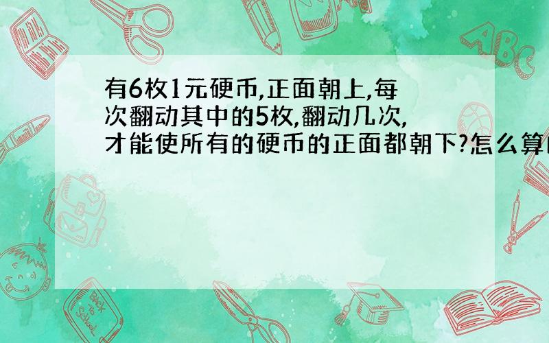 有6枚1元硬币,正面朝上,每次翻动其中的5枚,翻动几次,才能使所有的硬币的正面都朝下?怎么算的?