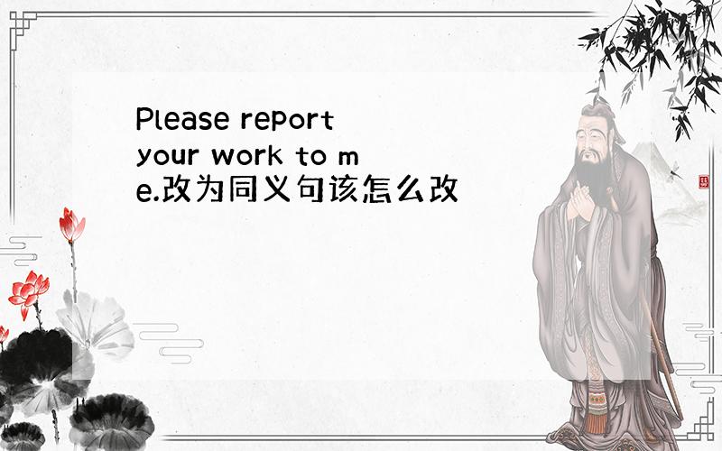 Please report your work to me.改为同义句该怎么改