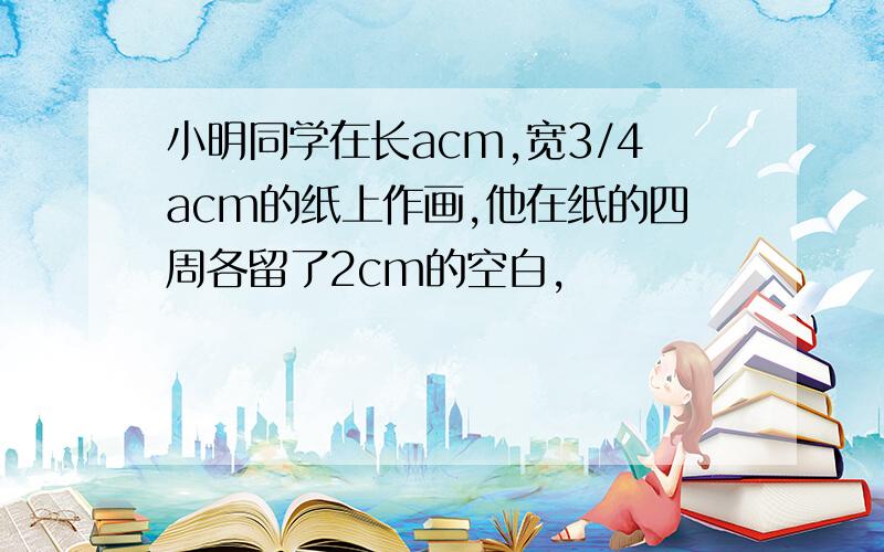 小明同学在长acm,宽3/4acm的纸上作画,他在纸的四周各留了2cm的空白,