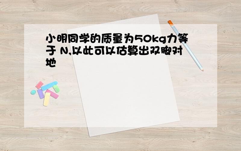 小明同学的质量为50kg力等于 N,以此可以估算出双脚对地