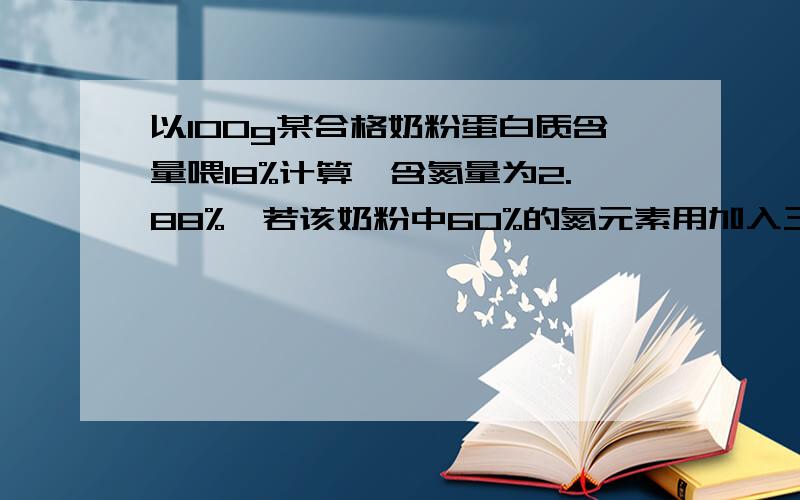 以100g某合格奶粉蛋白质含量喂18%计算,含氮量为2.88%,若该奶粉中60%的氮元素用加入三聚氰胺