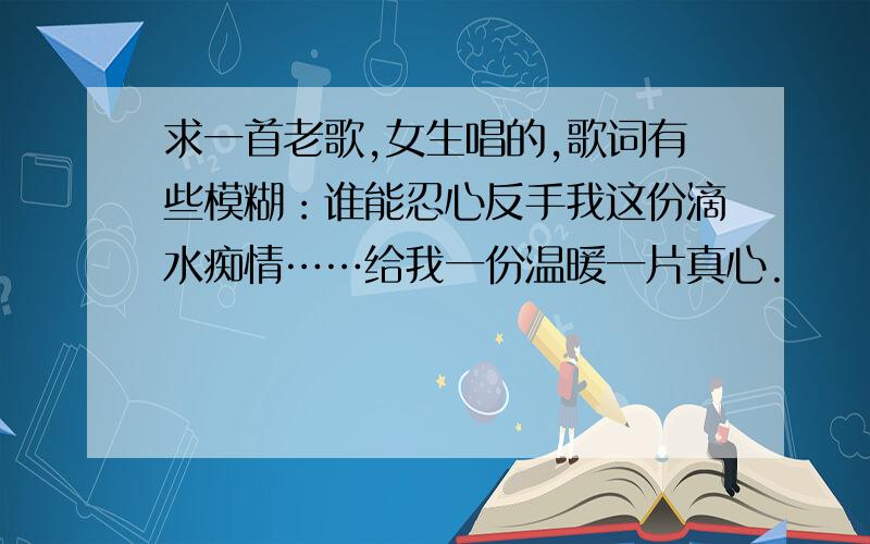 求一首老歌,女生唱的,歌词有些模糊：谁能忍心反手我这份滴水痴情……给我一份温暖一片真心.