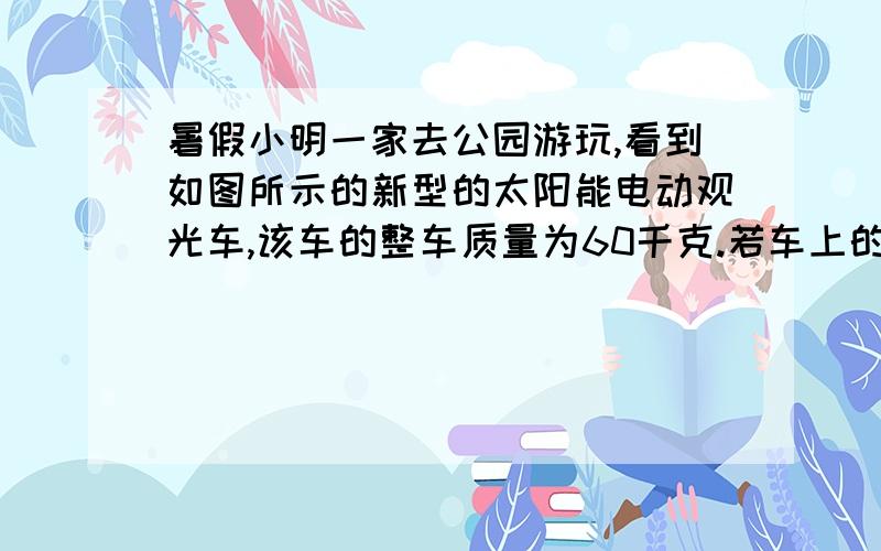 暑假小明一家去公园游玩,看到如图所示的新型的太阳能电动观光车,该车的整车质量为60千克.若车上的人的总质量是300千克,