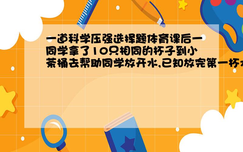 一道科学压强选择题体育课后一同学拿了10只相同的杯子到小茶桶去帮助同学放开水,已知放完第一杯水用了20S,则放满10杯水