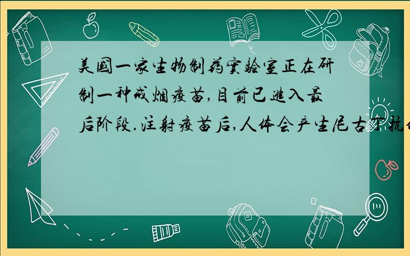 美国一家生物制药实验室正在研制一种戒烟疫苗,目前已进入最后阶段.注射疫苗后,人体会产生尼古丁抗体.免疫系统一旦觉察到尼古