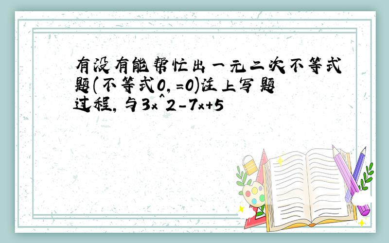 有没有能帮忙出一元二次不等式题(不等式0,=0)注上写题过程,与3x^2-7x+5