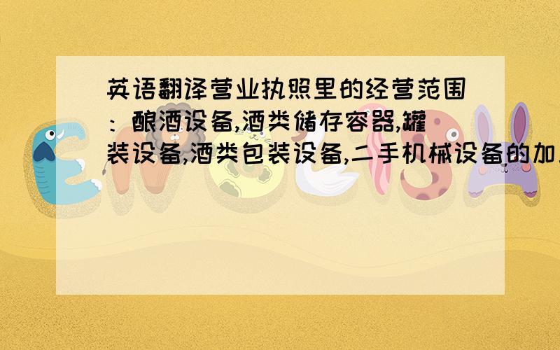 英语翻译营业执照里的经营范围：酿酒设备,酒类储存容器,罐装设备,酒类包装设备,二手机械设备的加工和销售.