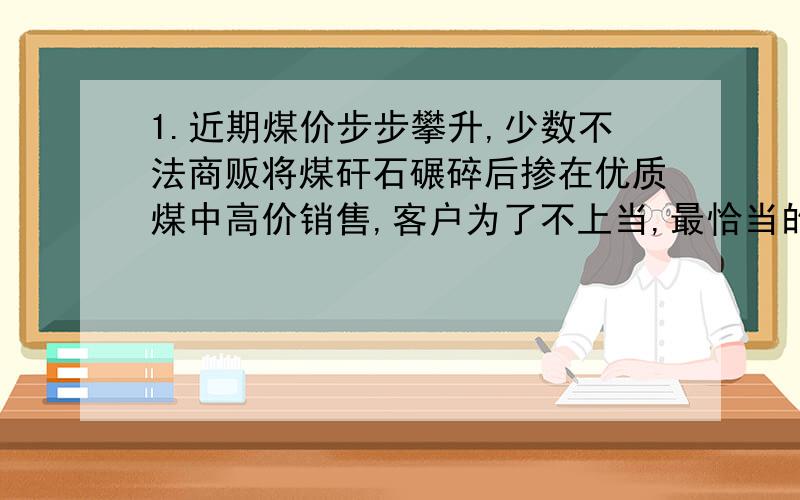 1.近期煤价步步攀升,少数不法商贩将煤矸石碾碎后掺在优质煤中高价销售,客户为了不上当,最恰当的方法是