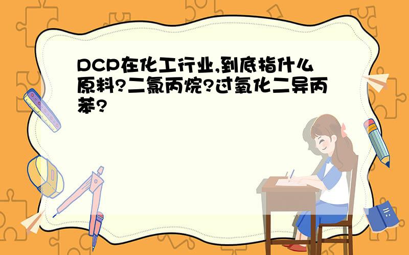 DCP在化工行业,到底指什么原料?二氯丙烷?过氧化二异丙苯?