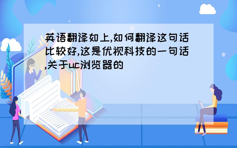 英语翻译如上,如何翻译这句话比较好,这是优视科技的一句话,关于uc浏览器的