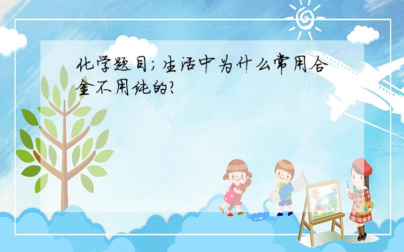 化学题目；生活中为什么常用合金不用纯的?