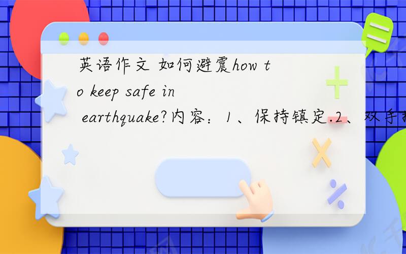 英语作文 如何避震how to keep safe in earthquake?内容：1、保持镇定.2、双手抱头,躲桌子