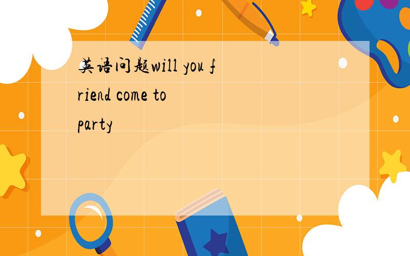 英语问题will you friend come to party