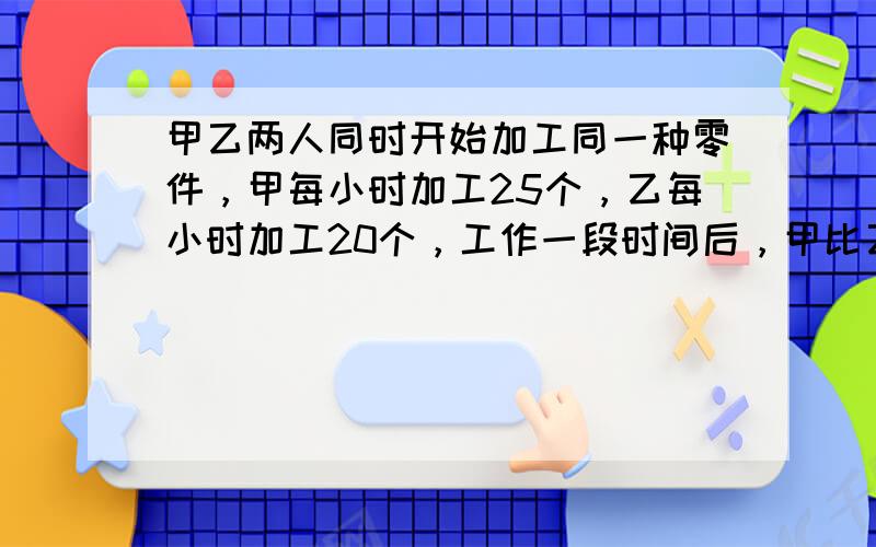 甲乙两人同时开始加工同一种零件，甲每小时加工25个，乙每小时加工20个，工作一段时间后，甲比乙多加工35个零件，这时他们