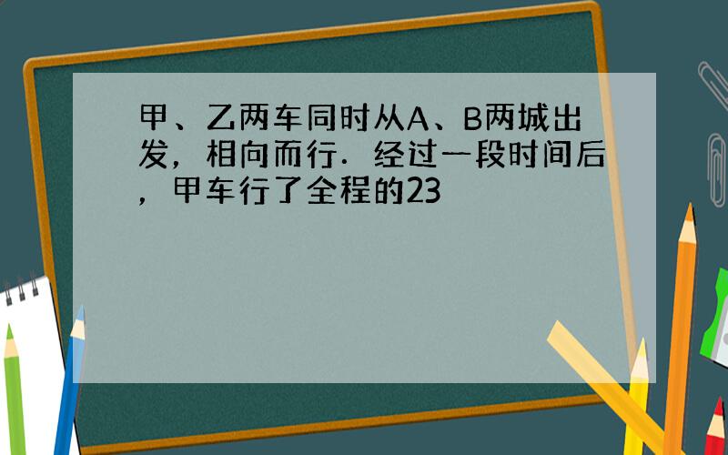 甲、乙两车同时从A、B两城出发，相向而行．经过一段时间后，甲车行了全程的23