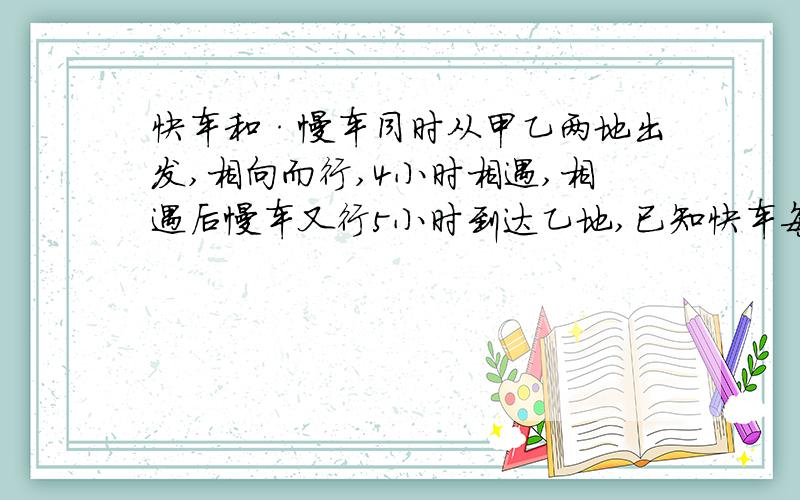 快车和·慢车同时从甲乙两地出发,相向而行,4小时相遇,相遇后慢车又行5小时到达乙地,已知快车每小时行5