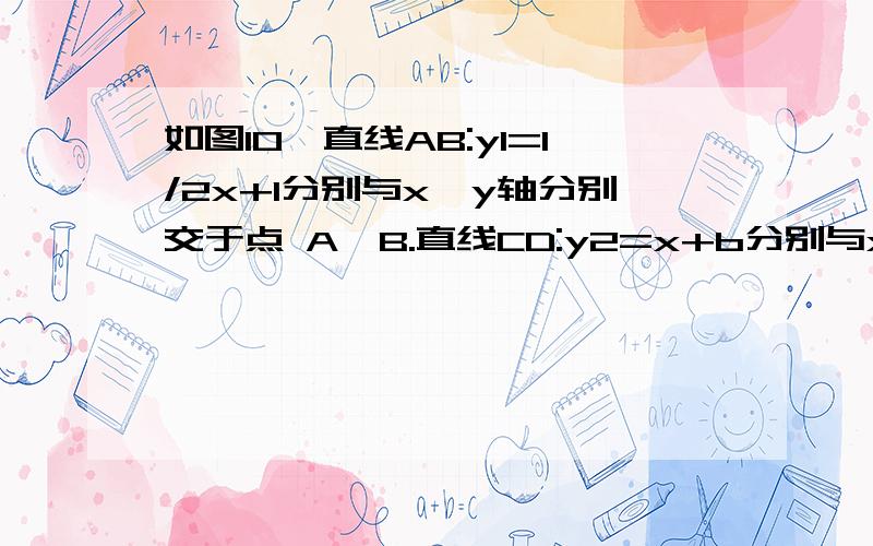 如图10,直线AB:y1=1/2x+1分别与x、y轴分别交于点 A,B.直线CD:y2=x+b分别与x、y轴分别交于点C