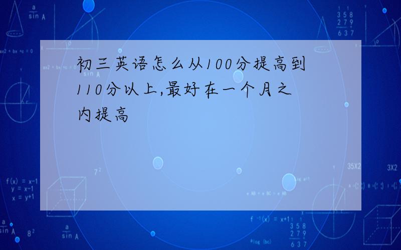 初三英语怎么从100分提高到110分以上,最好在一个月之内提高