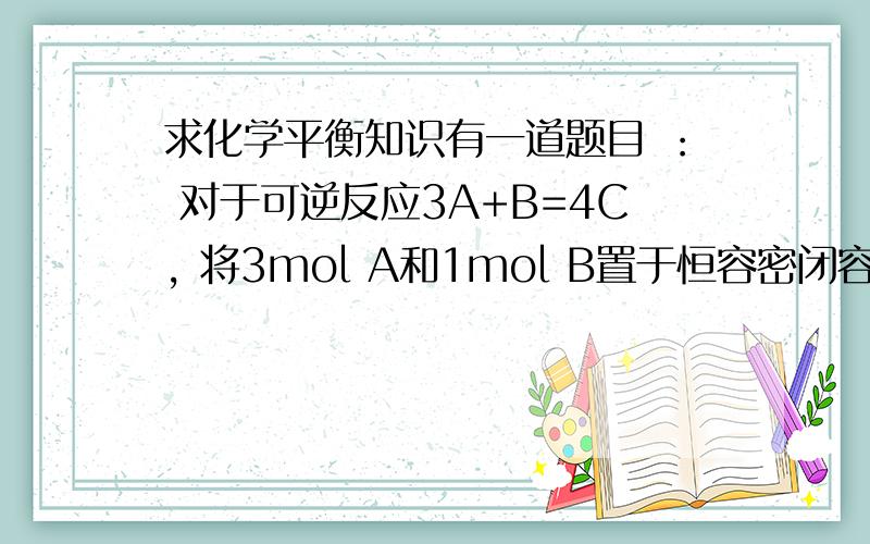 求化学平衡知识有一道题目 ： 对于可逆反应3A+B=4C, 将3mol A和1mol B置于恒容密闭容器中,建立平衡后,