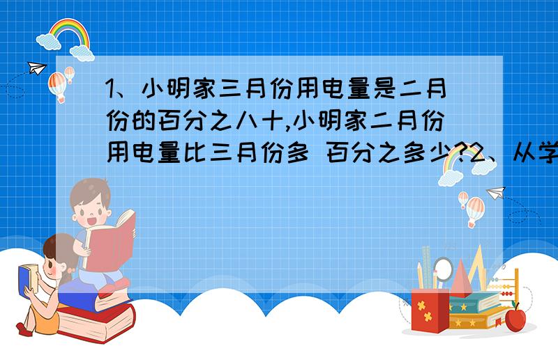 1、小明家三月份用电量是二月份的百分之八十,小明家二月份用电量比三月份多 百分之多少?2、从学校到少年宫,小明行走了20