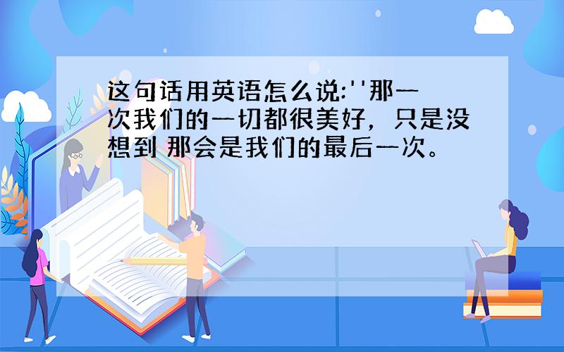 这句话用英语怎么说:''那一次我们的一切都很美好，只是没想到 那会是我们的最后一次。