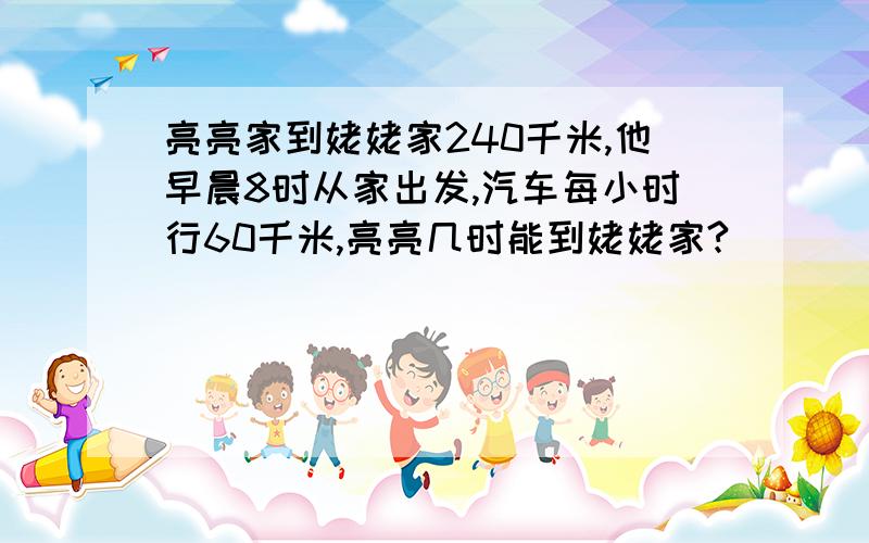 亮亮家到姥姥家240千米,他早晨8时从家出发,汽车每小时行60千米,亮亮几时能到姥姥家?