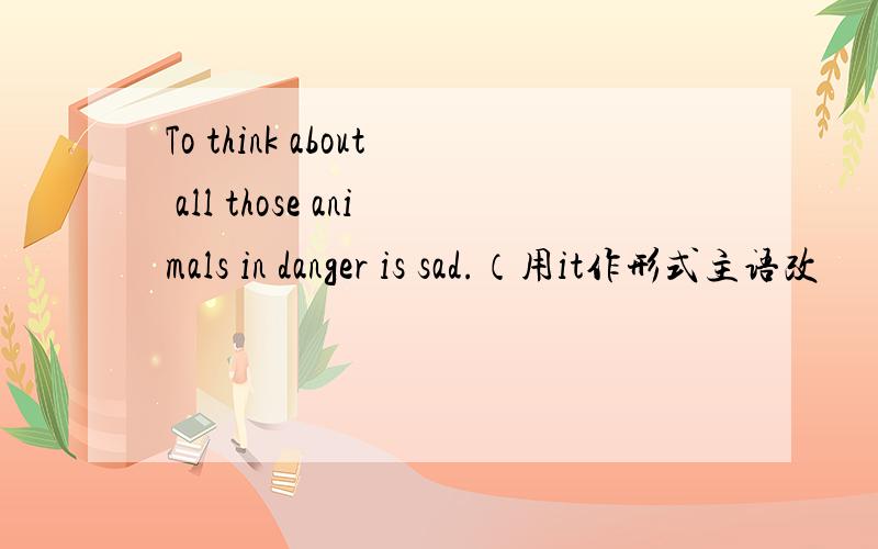 To think about all those animals in danger is sad.（用it作形式主语改