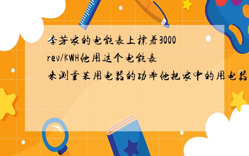 李芳家的电能表上标着3000rev/KWH他用这个电能表来测量某用电器的功率他把家中的用电器与电源断开仅让这个用电器工作